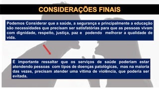 Podemos Considerar que a saúde, a segurança e principalmente a educação
são necessidades que precisam ser satisfatórias para que as pessoas vivam
com dignidade, respeito, justiça, paz e podendo melhorar a qualidade de
vida.
É importante ressaltar que os serviços de saúde poderiam estar
atendendo pessoas com tipos de doenças patológicas, mas na maioria
das vezes, precisam atender uma vitima de violência, que poderia ser
evitada.
 