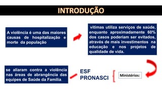 vitimas utiliza serviços de saúde,
enquanto aproximadamente 60%
dos casos poderiam ser evitados,
através de mais investimentos na
educação e nos projetos de
qualidade de vida.
A violência é uma das maiores
causas de hospitalização e
morte da população
se aliaram contra a violência
nas áreas de abrangência das
equipes de Saúde da Família.
Ministérios:
ESF
PRONASCI
 