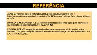 ALVES C., violência física e disfunções, 2006, jornal popular, disponível em: <
Http://www.mpba.mp.br/eventos/2010/outubro/dia_22/download/violenca_fisica_riscos_disfunco
es.pdf >.
FONSECA M. M., GONÇAVES H. S., violência contra idosos: suportes legais para intervenção.
rev. Interação em psicologia,2003,v. 7, n.2, p. 121-128.
REICHEIM, MORAES, adaptação transcultural do instrumento paret. Child conflict factics
sacales (CTSPC) utilizado para identificar a violência contra criança, rev. Saúde publica RJ, v.19,
n. 6, p. 1701-1712, 2003.
 