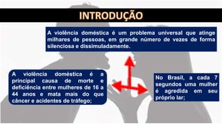 A violência doméstica é um problema universal que atinge
milhares de pessoas, em grande número de vezes de forma
silenciosa e dissimuladamente.
No Brasil, a cada 7
segundos uma mulher
é agredida em seu
próprio lar;
A violência doméstica é a
principal causa de morte e
deficiência entre mulheres de 16 a
44 anos e mata mais do que
câncer e acidentes de tráfego;
 