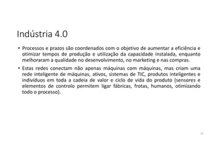 Indústria 4.0
• Processos e prazos são coordenados com o objetivo de aumentar a eficiência e
otimizar tempos de produção e utilização da capacidade instalada, enquanto
melhoraram a qualidade no desenvolvimento, no marketing e nas compras.
• Estas redes conectam não apenas máquinas com máquinas, mas criam uma
rede inteligente de máquinas, ativos, sistemas de TIC, produtos inteligentes e
indivíduos em toda a cadeia de valor e ciclo de vida do produto (sensores e
elementos de controlo permitem ligar fábricas, frotas, humanos, otimizando
todo o processo).
10
 