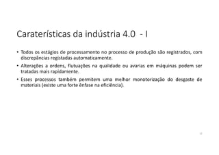Caraterísticas da indústria 4.0 - I
• Todos os estágios de processamento no processo de produção são registrados, com
discrepâncias registadas automaticamente.
• Alterações a ordens, flutuações na qualidade ou avarias em máquinas podem ser
tratadas mais rapidamente.
• Esses processos também permitem uma melhor monotorização do desgaste de
materiais (existe uma forte ênfase na eficiência).
12
 