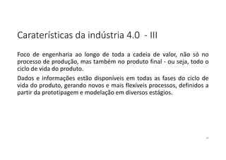 Caraterísticas da indústria 4.0 - III
Foco de engenharia ao longo de toda a cadeia de valor, não só no
processo de produção, mas também no produto final - ou seja, todo o
ciclo de vida do produto.
Dados e informações estão disponíveis em todas as fases do ciclo de
vida do produto, gerando novos e mais flexíveis processos, definidos a
partir da prototipagem e modelação em diversos estágios.
16
 