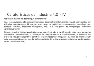 Caraterísticas da indústria 4.0 - IV
Aceleração através de “tecnologias exponenciais”.
Estas tecnologias não são novas em termos de desenvolvimento histórico, mas só agora estão a ser
aplicadas massivamente, já que os seus custos se reduziram extremamente (tecnologia por
exemplo sensores, maquinas inteligentes, etc.) e o seu poder de computação aumentou
significativamente.
Alguns exemplos destas tecnologias agora acessíveis são a existência de robots em armazéns
plenamente automizatados, a utilização de nano-materiais e nano-sensores, a melhoria da
eficiência através de algoritmos genéticos (“aprendizagem de máquina”) ou o uso de impressão 3D
(não só na prototipagem, mas também produção de séries pequenas, altamente customizadas,
para o consumidor final).
18
 