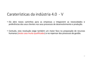Caraterísticas da indústria 4.0 - V
• Ela abre novos caminhos para as empresas a integrarem as necessidades e
preferências dos seus clientes nos seus processos de desenvolvimento e produção.
• Contudo, esta revolução exige também um maior foco na preparação de recursos
humanos (neste caso muito qualificados) e no repensar dos processos de gestão.
19
 