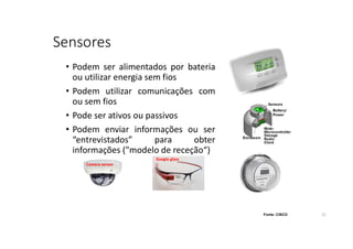 Sensores
• Podem ser alimentados por bateria
ou utilizar energia sem fios
• Podem utilizar comunicações com
ou sem fios
• Pode ser ativos ou passivos
• Podem enviar informações ou ser
“entrevistados” para obter
informações ("modelo de receção“)
Fonte: CISCO
Google glass
Camera sensor
21
 