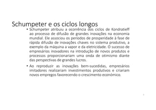 Schumpeter e os ciclos longos
• Schumpeter atribuiu a ocorrência dos ciclos de Kondratieff
ao processo de difusão de grandes inovações na economia
mundial. Ele associou os períodos de prosperidade à fase de
rápida difusão de inovações chaves no sistema produtivo, a
exemplo da máquina a vapor e da eletricidade. O sucesso de
empresários inovadores na introdução de novos produtos e
processos proporcionariam uma onda de otimismo diante
das perspectivas de grandes lucros.
• Ao reproduzir as inovações bem-sucedidas, empresários
imitadores realizariam investimentos produtivos e criariam
novos empregos favorecendo o crescimento económico.
3
 