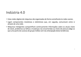 Indústria 4.0
• Estas redes digitais de máquinas são organizadas de forma semelhante às redes sociais.
• Ligam componentes mecânicos e eletrónicos que, em seguida, comunicam entre si
através de uma rede.
• Máquinas inteligentes compartilham continuamente informações sobre os atuais níveis
de stock, problemas ou falhas e mudanças nas encomendas ou níveis de procura (diga-se
que uma parte do sucesso do grupo Inditex vem da antecipação desta tendência).
9
 