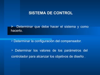 SISTEMA DE CONTROL


 Determinar que debe hacer el sistema y como
hacerlo.

 Determinar   la configuración del compensador.

   Determinar los valores de los parámetros del
controlador para alcanzar los objetivos de diseño .
 
