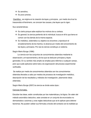  Es sensitivo.
    Es poco preciso.

Científico: se origina en la creación de leyes y principios, por medio de el se ha
trascendido el fenómeno, se conocen las causas y las leyes que lo rigen.

Sus características:

    Es cierto porque sabe explicar los motivos de su certeza.
    Es general, la ciencia partiendo de lo individual, busca en él lo que tiene en
       común con los demás de la misma especie.
    Es metódico, sistemático su objetivo es encontrar y reproducir el
       encadenamiento de los hechos, lo alcanza por medio del conocimiento de
       las leyes y principios. Por eso la ciencia constituye un sistema.

Según Mario Bunge (1996)
      La ciencia son los conjuntos de conocimientos obtenidos mediante la
observación y el razonamiento y de los que se deducen principios y leyes
generales. En su sentido más amplio se emplea para referirse a cualquier campo,
pero que suele aplicarse sobre todo a la organización del proceso experimental
verificable.

Se realiza por medio de conocimientos obtenidos son los conocimientos
obtenidos llevados a cabo por medios de procesos de investigación metódico,
descripción de los resultados y métodos de investigación, plasmando ideas
obtenidas.

Según Mario Bunge (2007) la ciencia se divide estos tipos :

Ciencias formales.

Estudian las ideas, están constituidas por las matemáticas y la lógica. Se valen del
método axiomático deductivo, este consiste en un conjunto de enunciados no
demostrados o axiomas y unas reglas deductivas que se le aplican para obtener
teoremas. No pueden validar sus fórmulas a través del contacto con la realidad ya
 