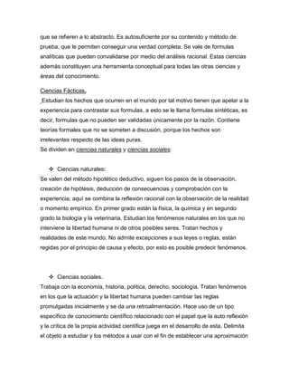 que se refieren a lo abstracto. Es autosuficiente por su contenido y método de
prueba, que le permiten conseguir una verdad completa. Se vale de formulas
analíticas que pueden convalidarse por medio del análisis racional. Estas ciencias
además constituyen una herramienta conceptual para todas las otras ciencias y
áreas del conocimiento.

Ciencias Fácticas.
Estudian los hechos que ocurren en el mundo por tal motivo tienen que apelar a la
experiencia para contrastar sus formulas, a esto se le llama formulas sintéticas, es
decir, formulas que no pueden ser validadas únicamente por la razón. Contiene
teorías formales que no se someten a discusión, porque los hechos son
irrelevantes respecto de las ideas puras.
Se dividen en ciencias naturales y ciencias sociales:


    Ciencias naturales:
Se valen del método hipotético deductivo, siguen los pasos de la observación,
creación de hipótesis, deducción de consecuencias y comprobación con la
experiencia; aquí se combina la reflexión racional con la observación de la realidad
o momento empírico. En primer grado están la física, la química y en segundo
grado la biología y la veterinaria. Estudian los fenómenos naturales en los que no
interviene la libertad humana ni de otros posibles seres. Tratan hechos y
realidades de este mundo. No admite excepciones a sus leyes o reglas, están
regidas por el principio de causa y efecto, por esto es posible predecir fenómenos.




    Ciencias sociales.
Trabaja con la economía, historia, política, derecho, sociología. Tratan fenómenos
en los que la actuación y la libertad humana pueden cambiar las reglas
promulgadas inicialmente y se da una retroalimentación. Hace uso de un tipo
específico de conocimiento científico relacionado con el papel que la auto reflexión
y la crítica de la propia actividad científica juega en el desarrollo de esta. Delimita
el objeto a estudiar y los métodos a usar con el fin de establecer una aproximación
 