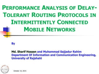 PERFORMANCE ANALYSIS OF DELAY-
TOLERANT ROUTING PROTOCOLS IN
INTERMITTENTLY CONNECTED
MOBILE NETWORKS
October 10, 2015
By
Md. Sharif Hossen and Muhammad Sajjadur Rahim
Department Of Information and Communication Engineering,
University of Rajshahi
 