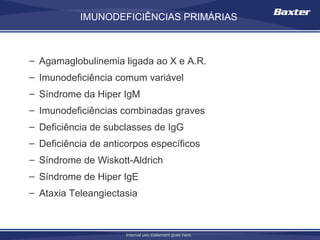 IMUNODEFICIÊNCIAS PRIMÁRIAS

INDICAÇÕES COMUNS DO USO DE GAMAGLOBULINAS

– Agamaglobulinemia ligada ao X e A.R.
– Imunodeficiência comum variável
– Síndrome da Hiper IgM
– Imunodeficiências combinadas graves
– Deficiência de subclasses de IgG
– Deficiência de anticorpos específicos
– Síndrome de Wiskott-Aldrich
– Síndrome de Hiper IgE
– Ataxia Teleangiectasia



                      Internal use statement goes here.
 