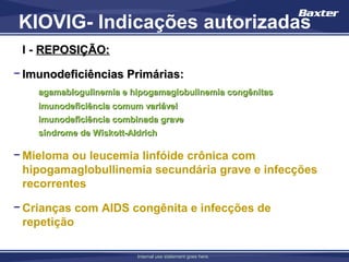 KIOVIG- Indicações autorizadas
 I - REPOSIÇÃO:

− Imunodeficiências Primárias:
    agamablogulinemia e hipogamaglobulinemia congênitas
    imunodeficiência comum variável
    imunodeficiência combinada grave
    síndrome de Wiskott-Aldrich

− Mieloma ou leucemia linfóide crônica com
  hipogamaglobullinemia secundária grave e infecções
  recorrentes

− Crianças com AIDS congênita e infecções de
  repetição

                          Internal use statement goes here.
 