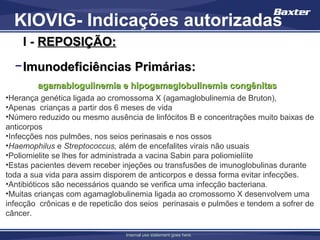 KIOVIG- Indicações autorizadas
    I - REPOSIÇÃO:
  − Imunodeficiências Primárias:
        agamablogulinemia e hipogamaglobulinemia congênitas
•Herança genética ligada ao cromossoma X (agamaglobulinemia de Bruton),
•Apenas crianças a partir dos 6 meses de vida
•Número reduzido ou mesmo ausência de linfócitos B e concentrações muito baixas de
anticorpos
•Infecções nos pulmões, nos seios perinasais e nos ossos
•Haemophilus e Streptococcus, além de encefalites virais não usuais
•Poliomielite se lhes for administrada a vacina Sabin para poliomielíite
•Estas pacientes devem receber injeções ou transfusões de imunoglobulinas durante
toda a sua vida para assim disporem de anticorpos e dessa forma evitar infecções.
•Antibióticos são necessários quando se verifica uma infecção bacteriana.
•Muitas crianças com agamaglobulinemia ligada ao cromossomo X desenvolvem uma
infecção crônicas e de repeticão dos seios perinasais e pulmões e tendem a sofrer de
câncer.

                                Internal use statement goes here.
 
