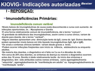 KIOVIG- Indicações autorizadas
    I - REPOSIÇÃO:
 − Imunodeficiências Primárias:
        imunodeficiência comum variável
•Níveis baixos de imunoglobulinas de causa exata desconhecida e cursa com aumento de
infecções oportunistas, ex. : Mycoplasma e Giardia
•É uma forma relativamente comum de imunodeficiência, daí o termo “comum”.
•O gravidade da deficiência das imunoglobulinas, assim como o curso clínico, variam de
doente para doente, daí o termo “variável”.
•Alguns doentes apresentam uma diminuição tanto da IgG, como da IgA. Outros doentes
podem apresentar níveis baixos em três tiposde imunoglobulinas (IgG, IgA e IgM).
•Os sinais e sintomas clínicos também variam desde graves a leves.
•Podem ocorrer infecções freqüentes com início na infância, adolescência ou enquanto
adultos.
•Na maioria dos doentes, o diagnóstico só é feito na 3.a ou 4.a décadas de vida.
•Em cerca de 20% dos doentes, os sintomas da doença ou mesmo o diagnóstico ocorrem
antes dos 16 anos. Devido à idade relativamente tardia do início dos sintomas e
diagnóstico, têm sido atribuídos outros nomes errôneos, como agamaglobulinemia
“adquirida”, agamaglobulinemia de “manifestação em adulto” ou hipogamaglobulinemia de
“manifestação tardia”.

                                 Internal use statement goes here.
 