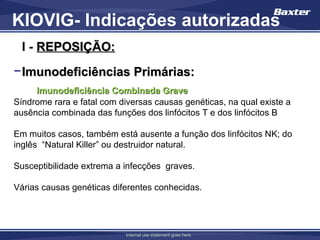 KIOVIG- Indicações autorizadas
  I - REPOSIÇÃO:
− Imunodeficiências Primárias:
     Imunodeficiência Combinada Grave
Síndrome rara e fatal com diversas causas genéticas, na qual existe a
ausência combinada das funções dos linfócitos T e dos linfócitos B

Em muitos casos, também está ausente a função dos linfócitos NK; do
inglês “Natural Killer” ou destruidor natural.

Susceptibilidade extrema a infecções graves.

Várias causas genéticas diferentes conhecidas.




                           Internal use statement goes here.
 