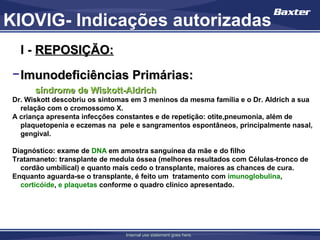 KIOVIG- Indicações autorizadas
   I - REPOSIÇÃO:
 − Imunodeficiências Primárias:
       síndrome de Wiskott-Aldrich
 Dr. Wiskott descobriu os sintomas em 3 meninos da mesma família e o Dr. Aldrich a sua
   relação com o cromossomo X.
 A criança apresenta infecções constantes e de repetição: otite,pneumonia, além de
   plaquetopenia e eczemas na pele e sangramentos espontâneos, principalmente nasal,
   gengival.

 Diagnóstico: exame de DNA em amostra sanguínea da mãe e do filho
 Tratamaneto: transplante de medula óssea (melhores resultados com Células-tronco de
   cordão umbilical) e quanto mais cedo o transplante, maiores as chances de cura.
 Enquanto aguarda-se o transplante, é feito um tratamento com imunoglobulina,
   corticóide, e plaquetas conforme o quadro clínico apresentado.




                                 Internal use statement goes here.
 