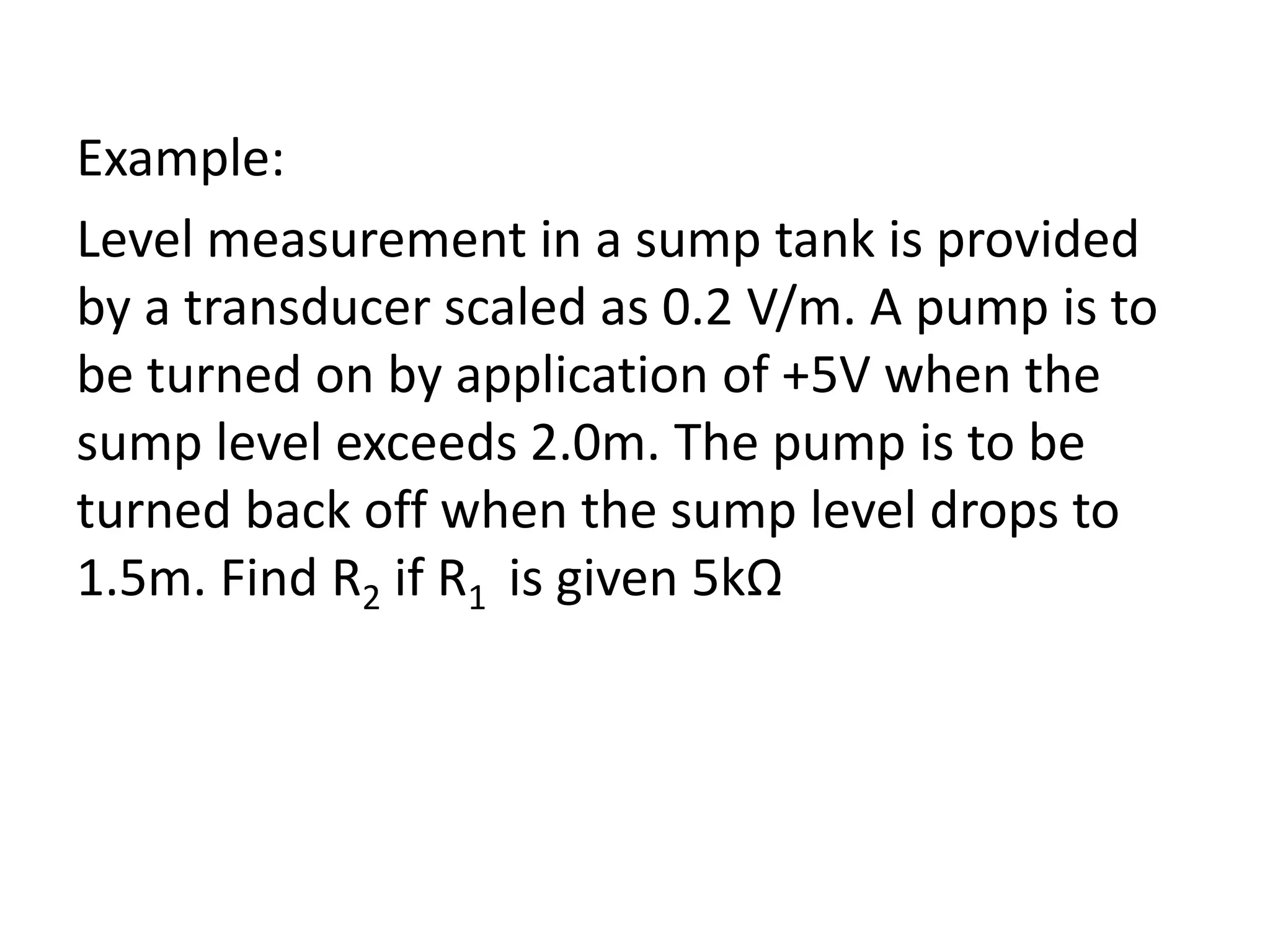 Example:
Level measurement in a sump tank is provided
by a transducer scaled as 0.2 V/m. A pump is to
be turned on by application of +5V when the
sump level exceeds 2.0m. The pump is to be
turned back off when the sump level drops to
1.5m. Find R2 if R1 is given 5kΩ

 