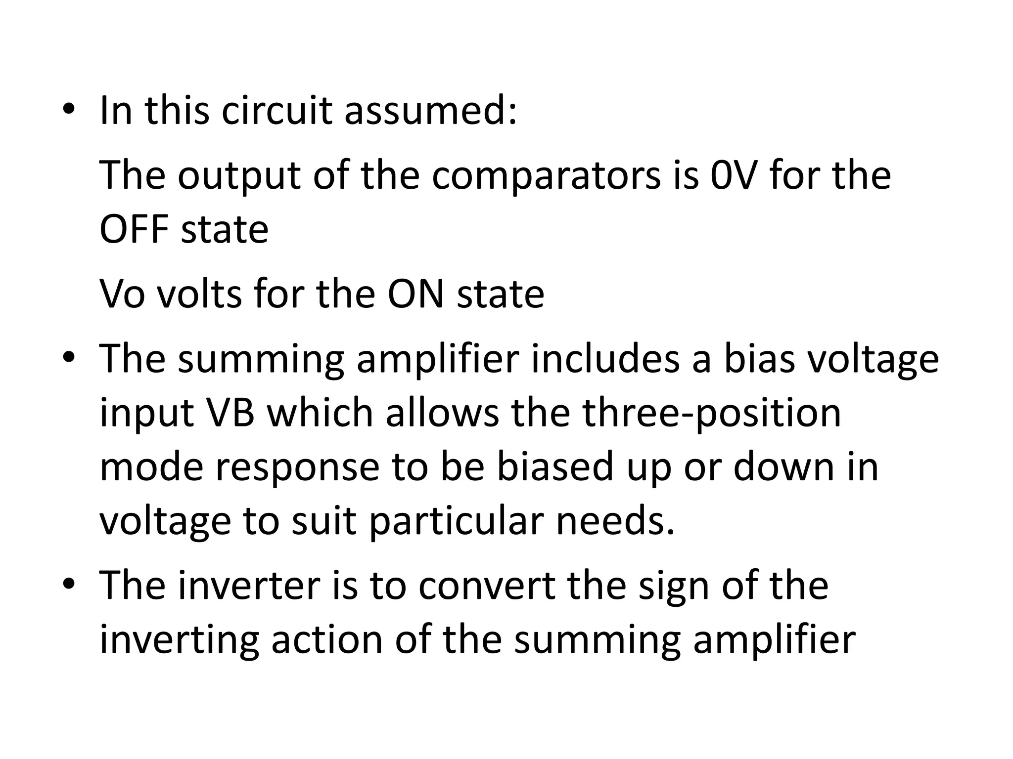 • In this circuit assumed:
The output of the comparators is 0V for the
OFF state
Vo volts for the ON state
• The summing amplifier includes a bias voltage
input VB which allows the three-position
mode response to be biased up or down in
voltage to suit particular needs.
• The inverter is to convert the sign of the
inverting action of the summing amplifier

 