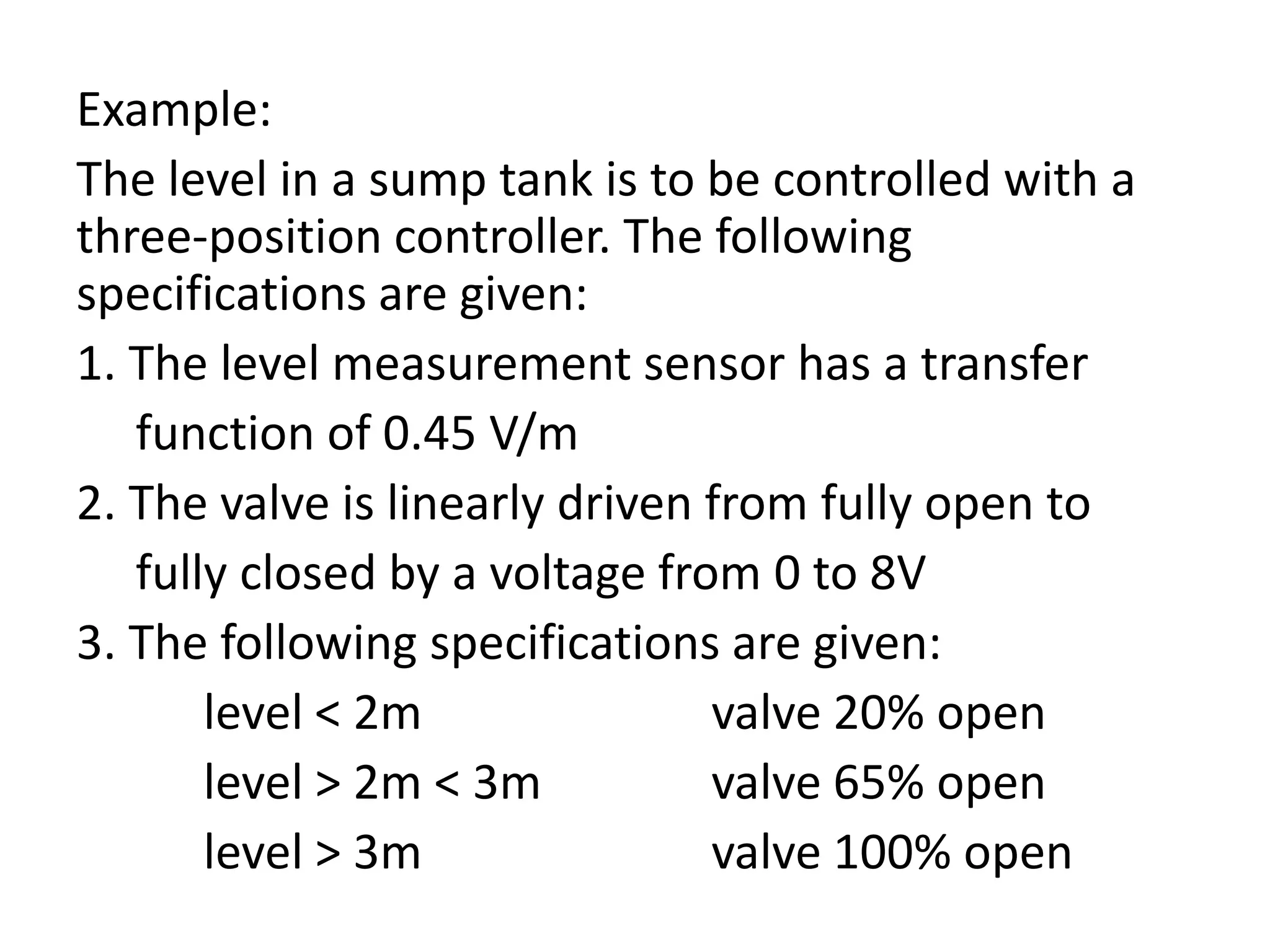 Example:
The level in a sump tank is to be controlled with a
three-position controller. The following
specifications are given:
1. The level measurement sensor has a transfer
function of 0.45 V/m
2. The valve is linearly driven from fully open to
fully closed by a voltage from 0 to 8V
3. The following specifications are given:
level < 2m
valve 20% open
level > 2m < 3m
valve 65% open
level > 3m
valve 100% open

 