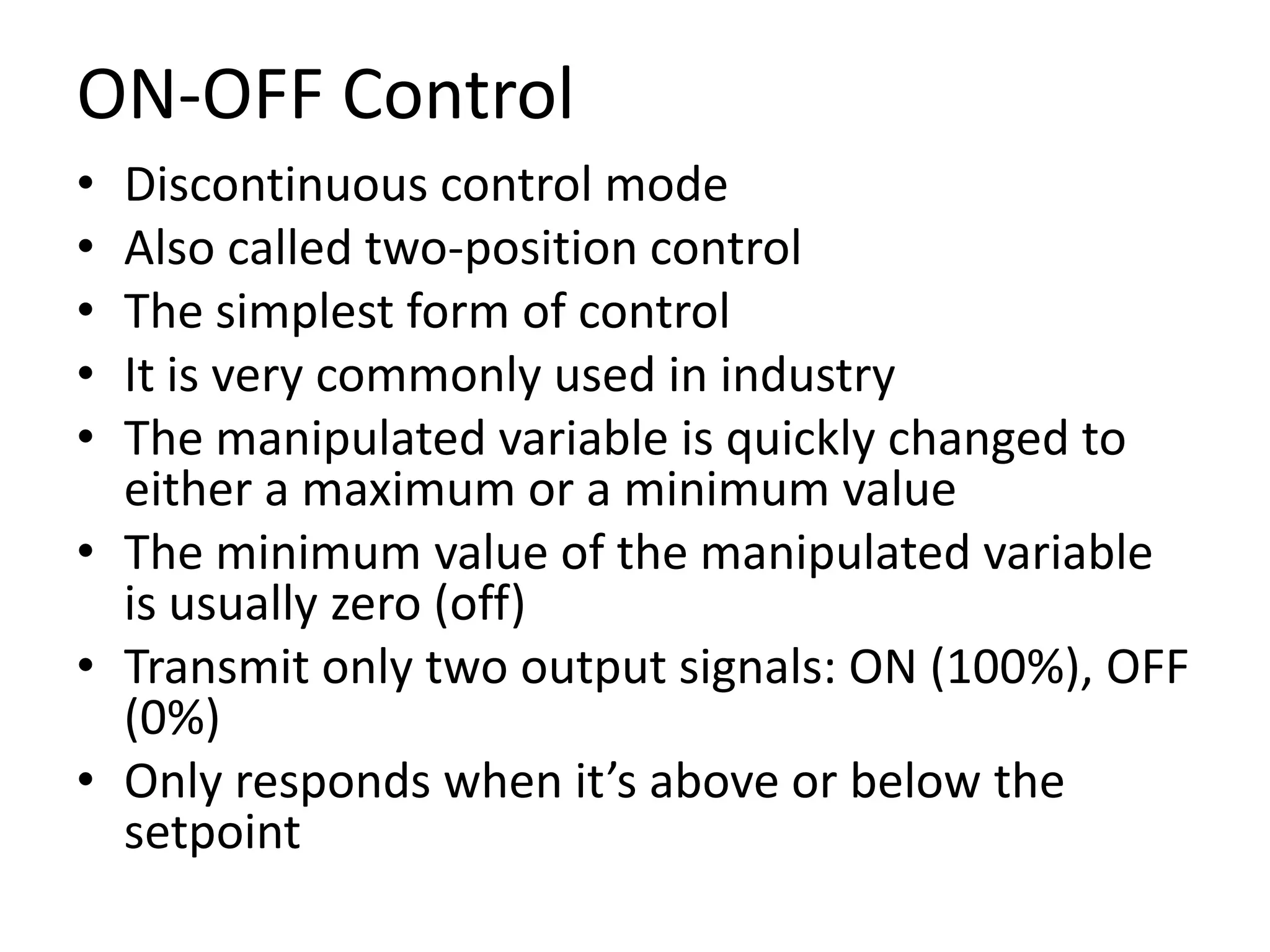 ON-OFF Control
•
•
•
•
•

Discontinuous control mode
Also called two-position control
The simplest form of control
It is very commonly used in industry
The manipulated variable is quickly changed to
either a maximum or a minimum value
• The minimum value of the manipulated variable
is usually zero (off)
• Transmit only two output signals: ON (100%), OFF
(0%)
• Only responds when it’s above or below the
setpoint

 