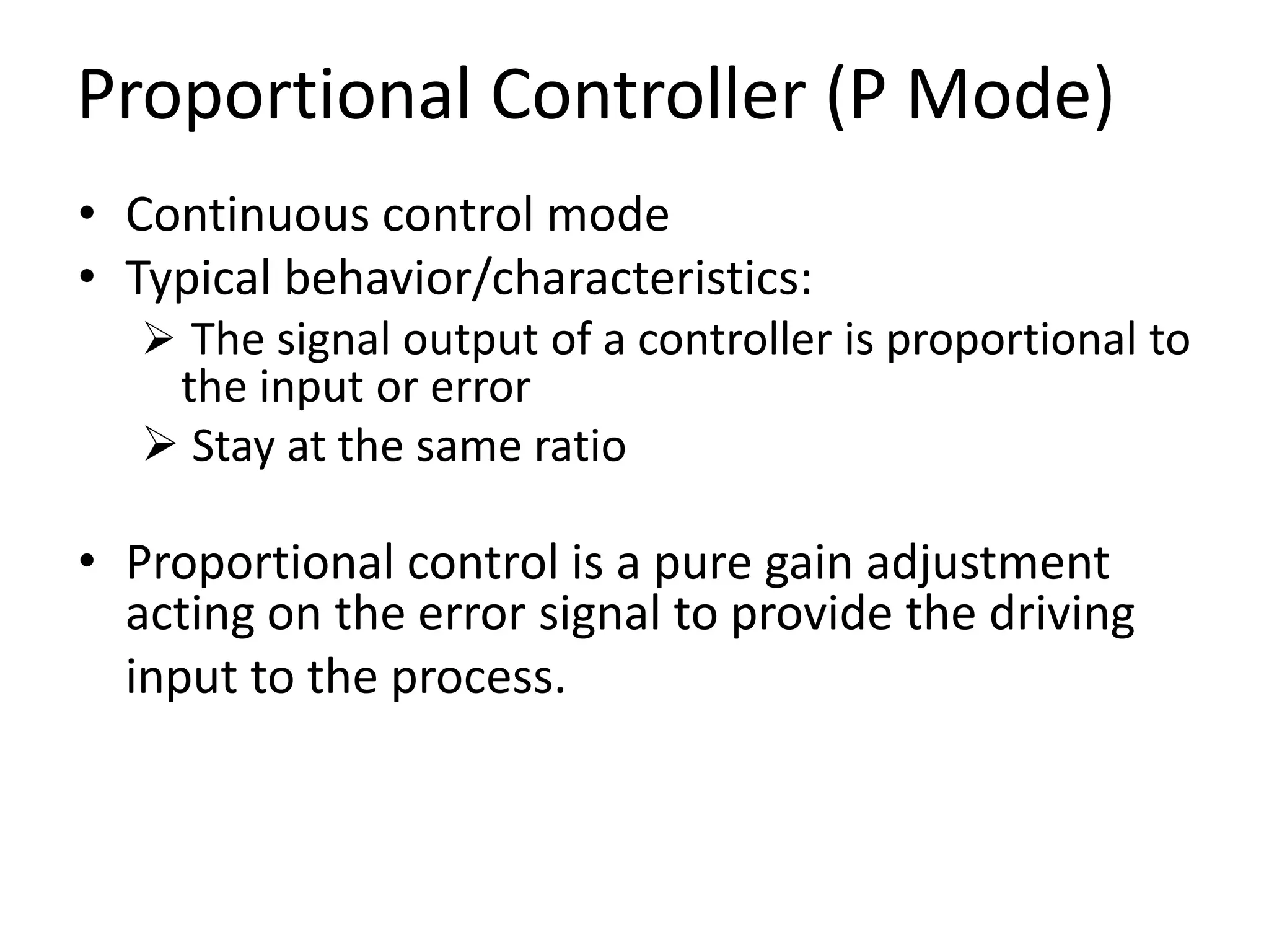 Proportional Controller (P Mode)
• Continuous control mode
• Typical behavior/characteristics:
 The signal output of a controller is proportional to

the input or error
 Stay at the same ratio

• Proportional control is a pure gain adjustment
acting on the error signal to provide the driving
input to the process.

 