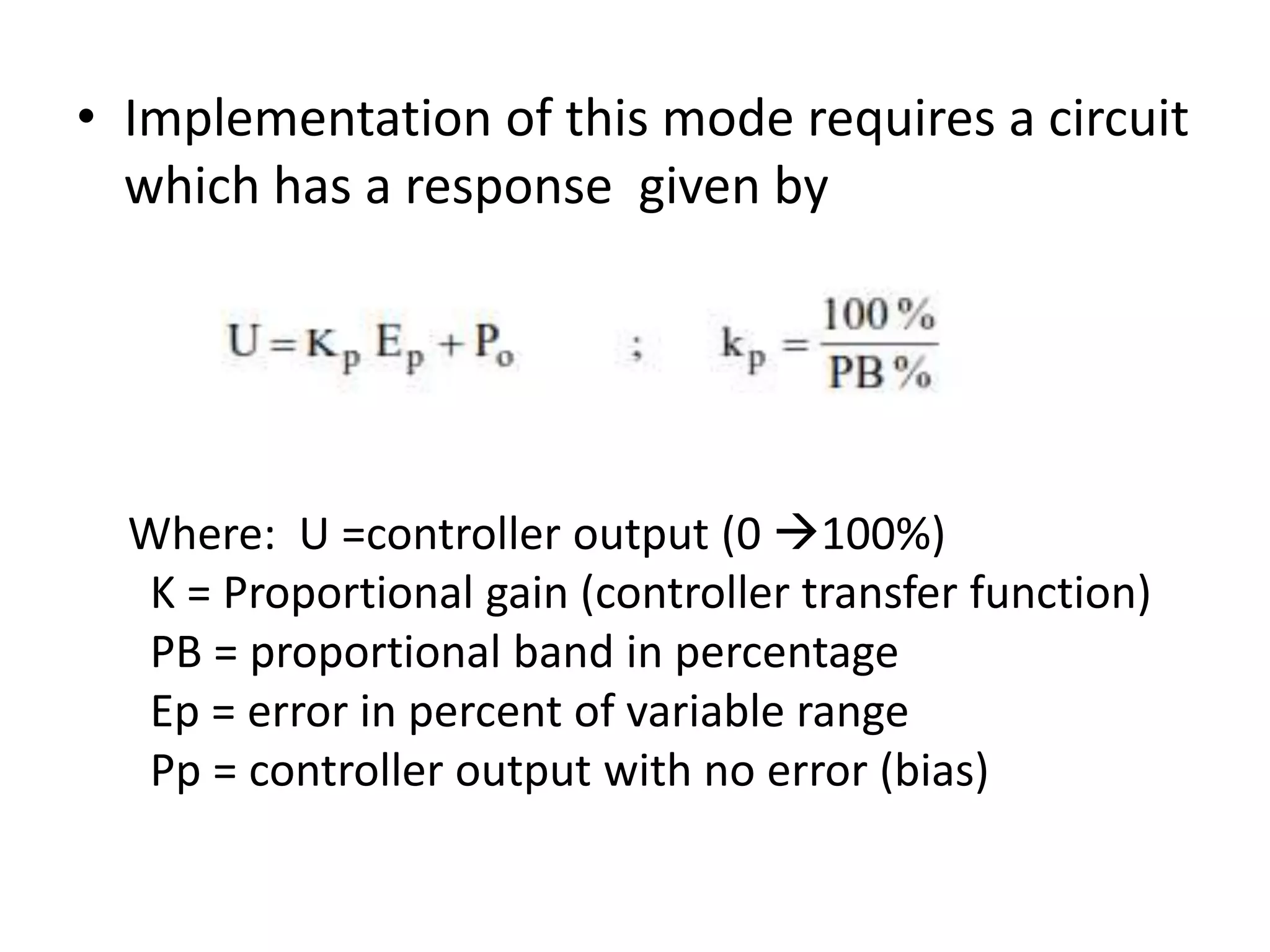 • Implementation of this mode requires a circuit
which has a response given by

Where: U =controller output (0 100%)
K = Proportional gain (controller transfer function)
PB = proportional band in percentage
Ep = error in percent of variable range
Pp = controller output with no error (bias)

 