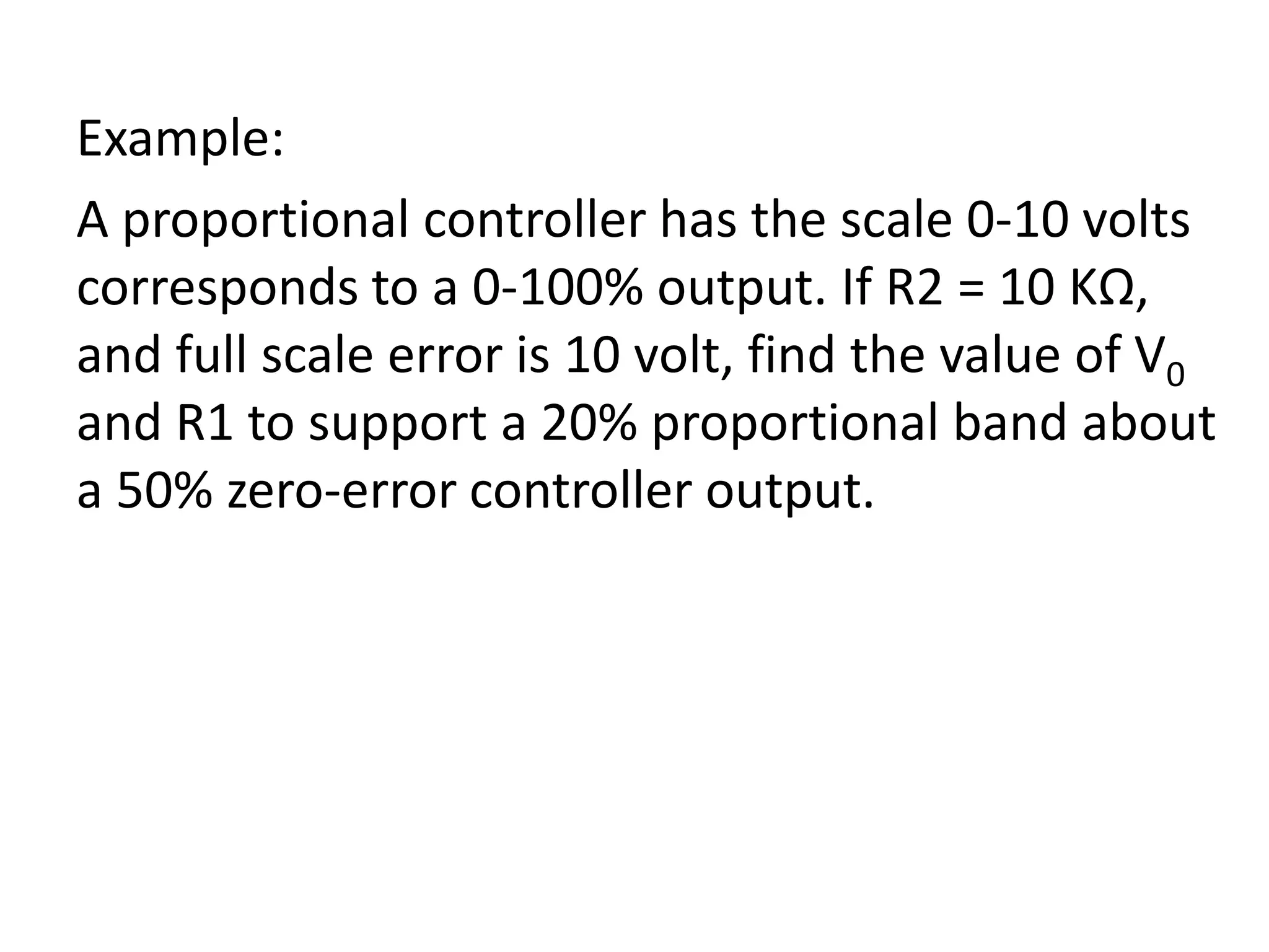 Example:
A proportional controller has the scale 0-10 volts
corresponds to a 0-100% output. If R2 = 10 KΩ,
and full scale error is 10 volt, find the value of V0
and R1 to support a 20% proportional band about
a 50% zero-error controller output.

 