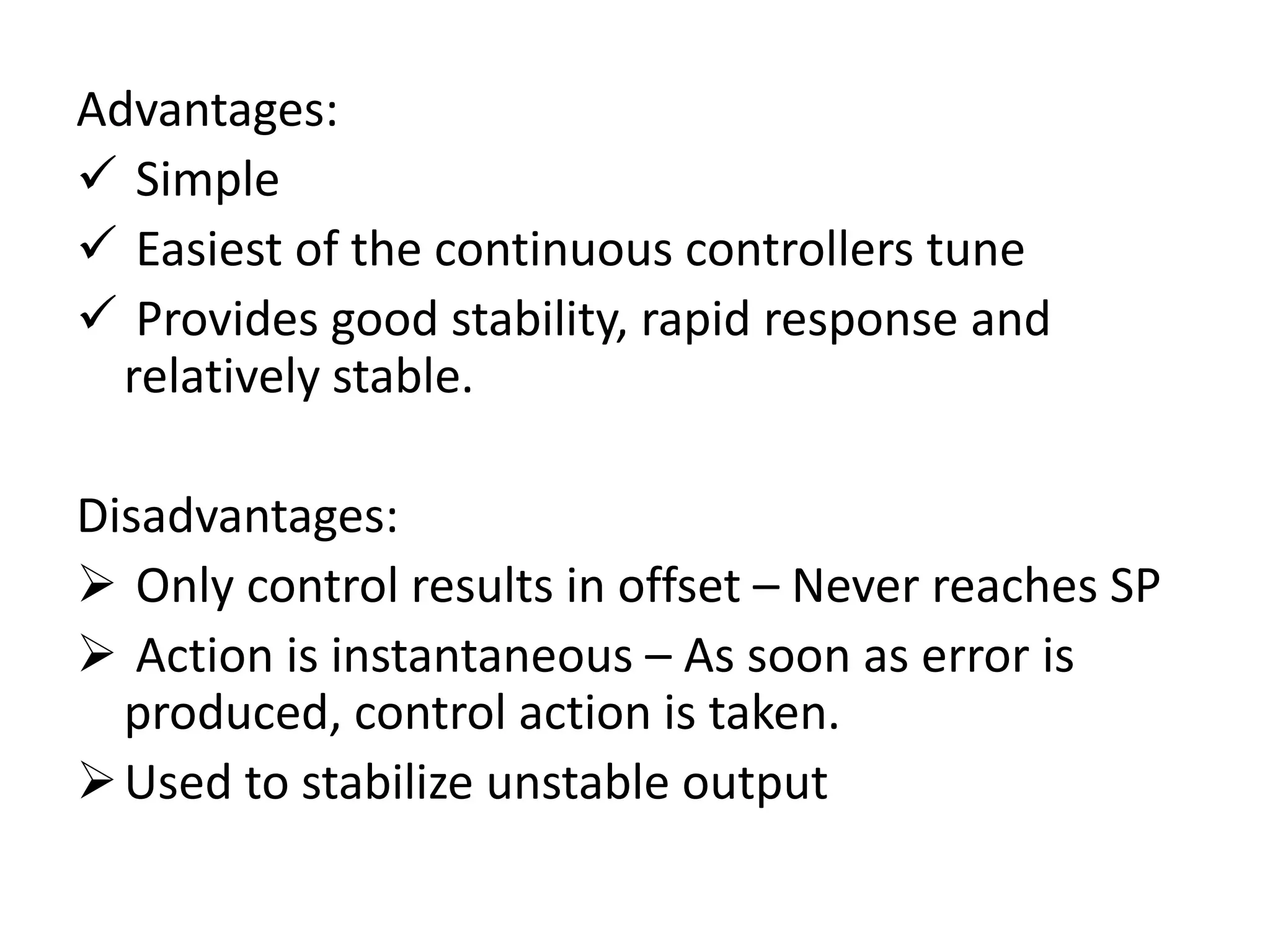 Advantages:
 Simple
 Easiest of the continuous controllers tune
 Provides good stability, rapid response and
relatively stable.

Disadvantages:
 Only control results in offset – Never reaches SP
 Action is instantaneous – As soon as error is
produced, control action is taken.
 Used to stabilize unstable output

 