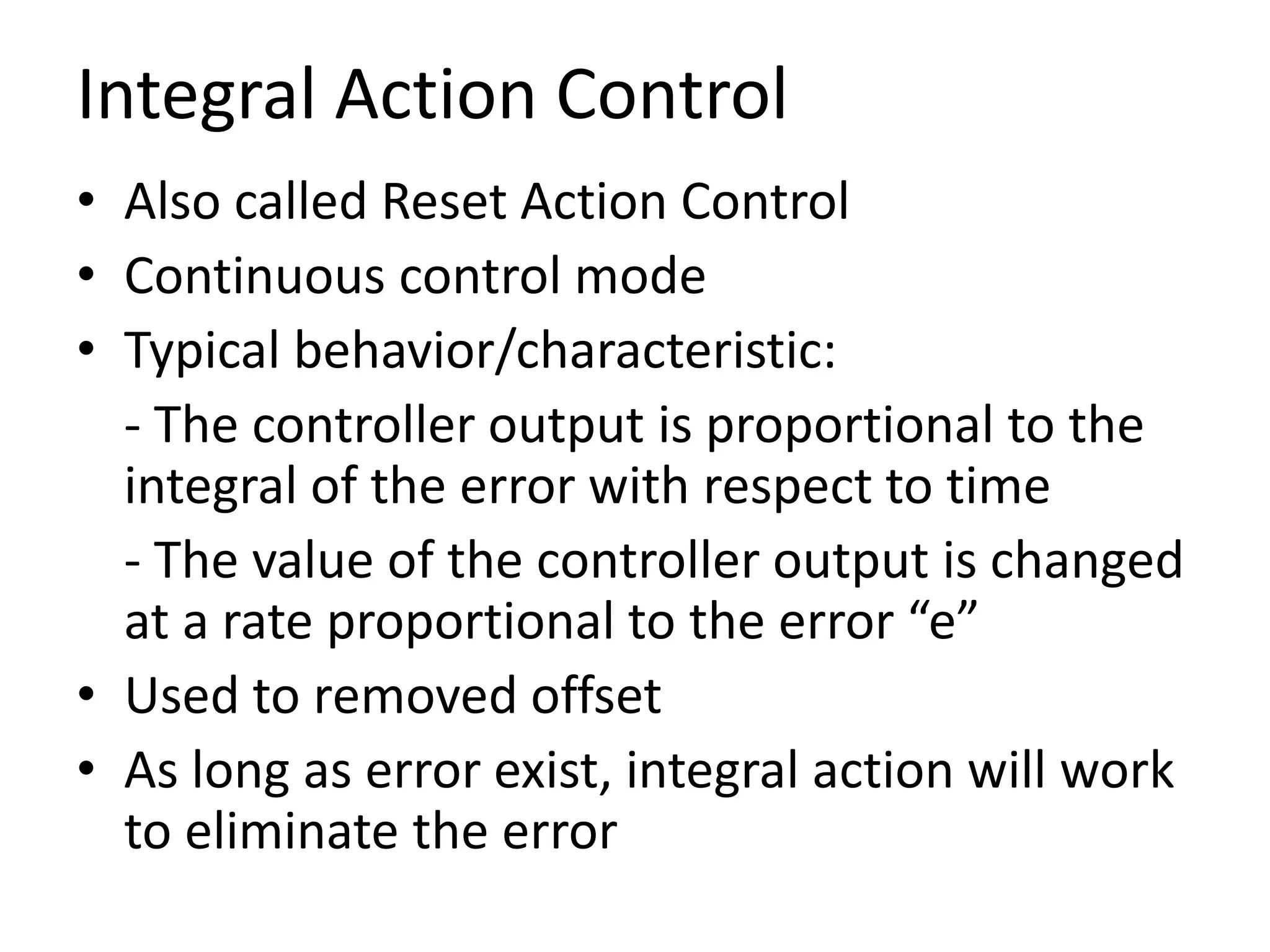 Integral Action Control
• Also called Reset Action Control
• Continuous control mode
• Typical behavior/characteristic:
- The controller output is proportional to the
integral of the error with respect to time
- The value of the controller output is changed
at a rate proportional to the error “e”
• Used to removed offset
• As long as error exist, integral action will work
to eliminate the error

 