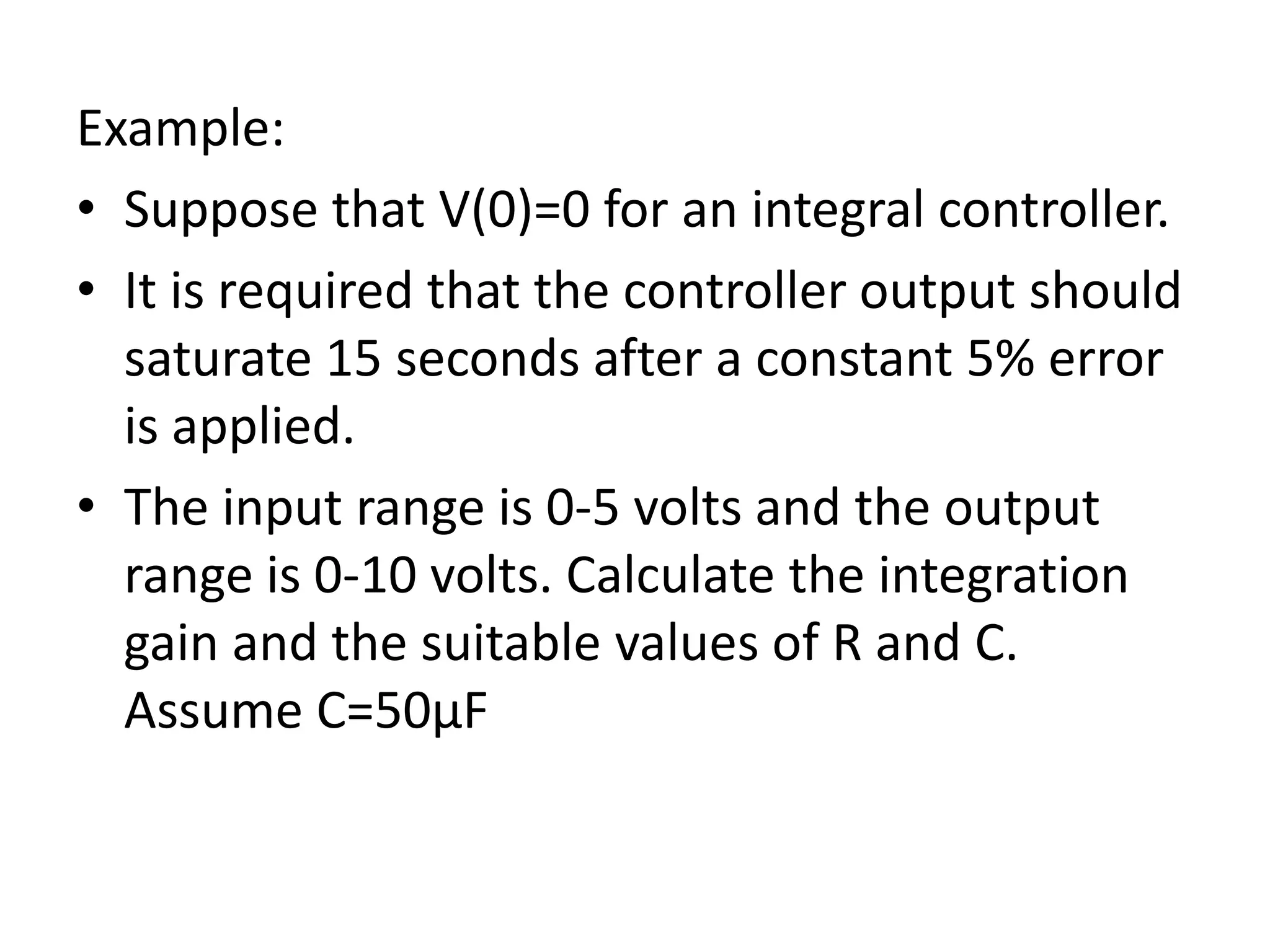 Example:
• Suppose that V(0)=0 for an integral controller.
• It is required that the controller output should
saturate 15 seconds after a constant 5% error
is applied.
• The input range is 0-5 volts and the output
range is 0-10 volts. Calculate the integration
gain and the suitable values of R and C.
Assume C=50μF

 