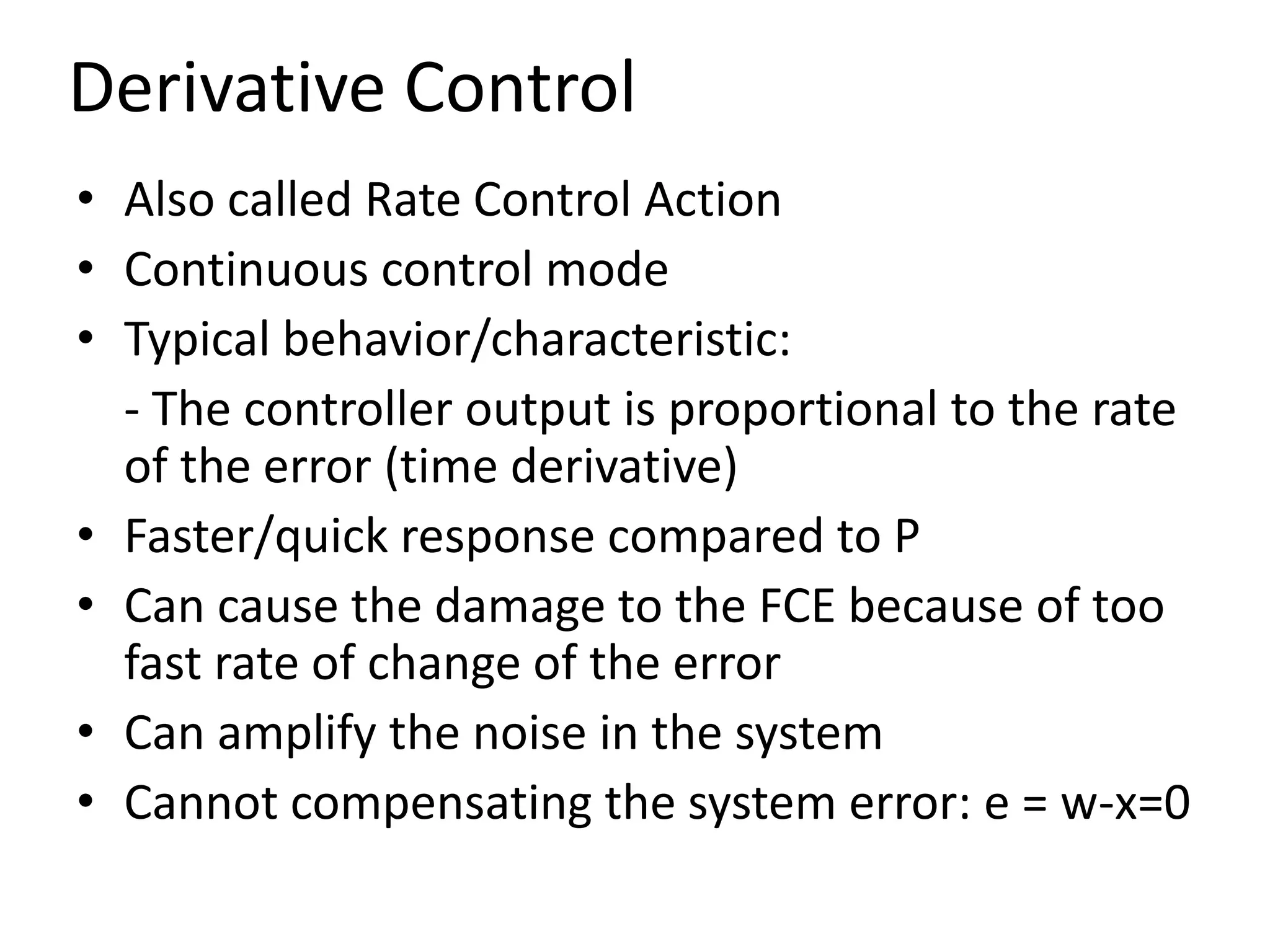 Derivative Control
• Also called Rate Control Action
• Continuous control mode
• Typical behavior/characteristic:
- The controller output is proportional to the rate
of the error (time derivative)
• Faster/quick response compared to P
• Can cause the damage to the FCE because of too
fast rate of change of the error
• Can amplify the noise in the system
• Cannot compensating the system error: e = w-x=0

 