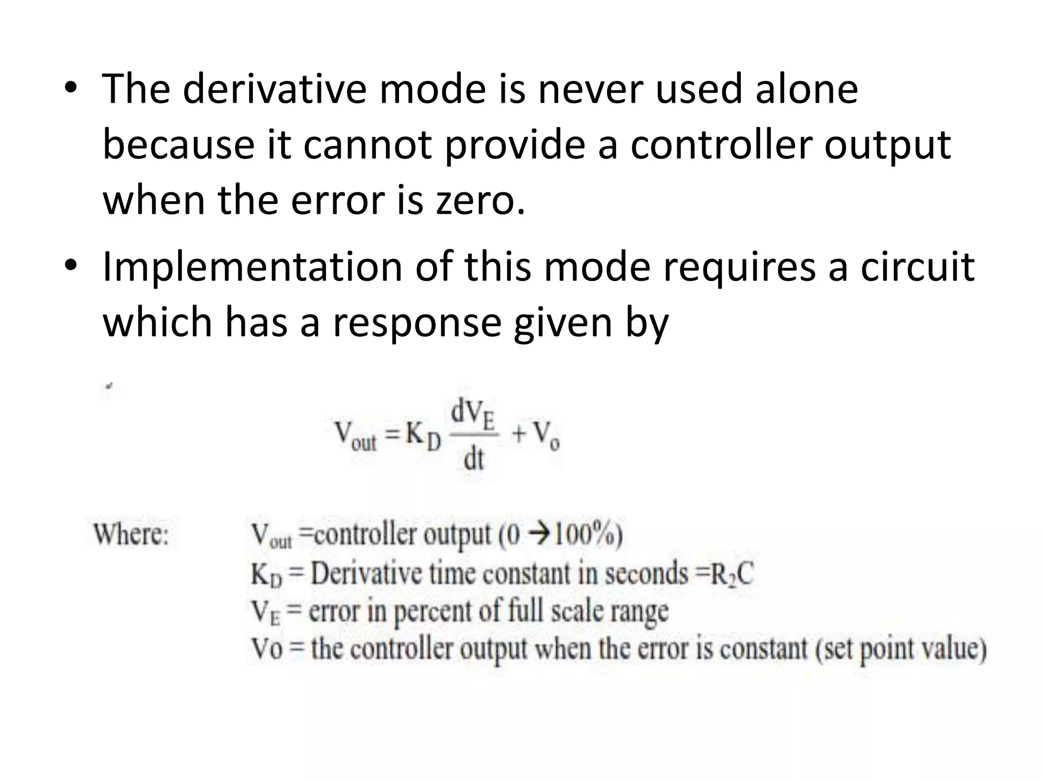 • The derivative mode is never used alone
because it cannot provide a controller output
when the error is zero.
• Implementation of this mode requires a circuit
which has a response given by

 