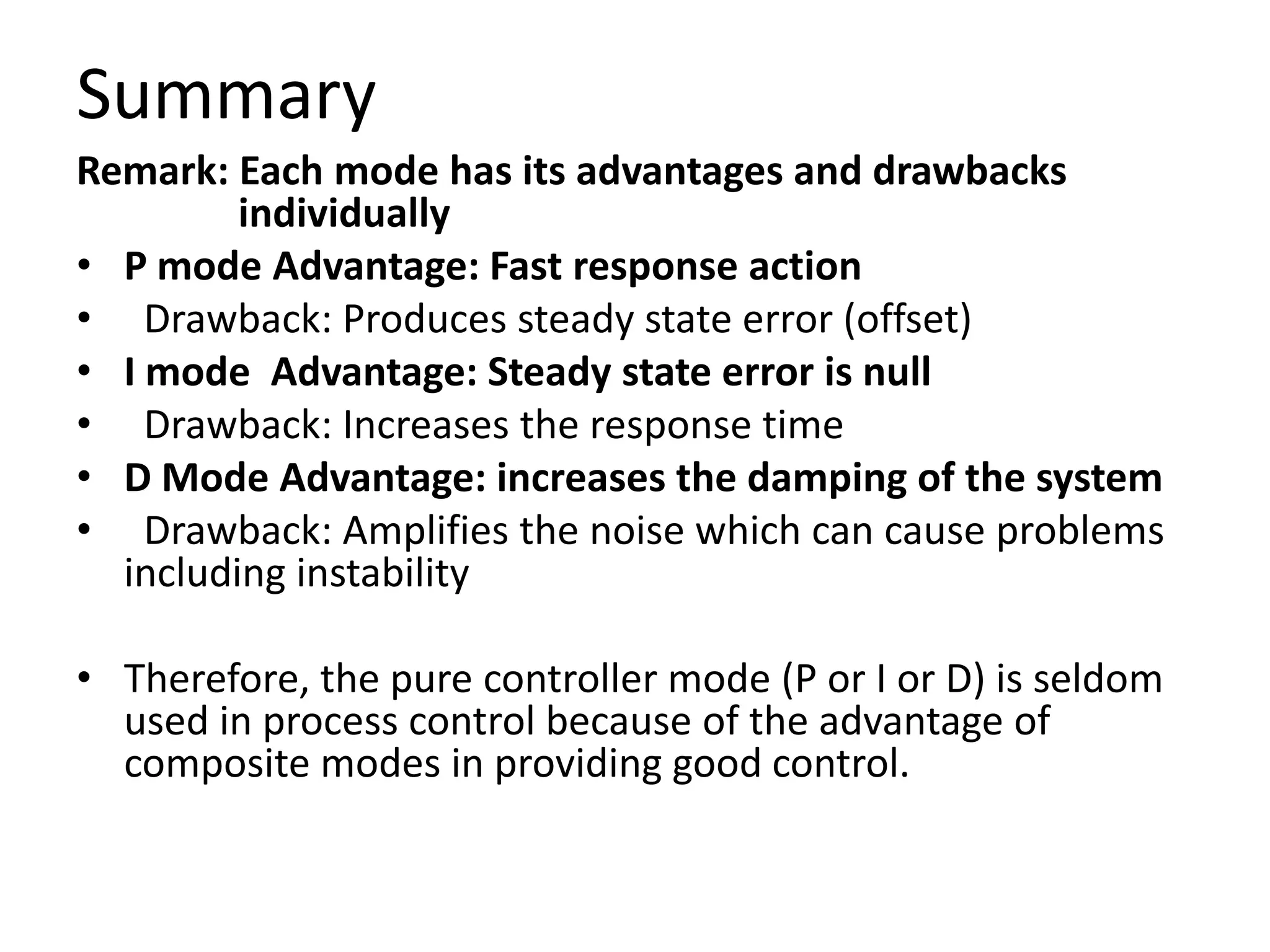 Summary
Remark: Each mode has its advantages and drawbacks
individually
• P mode Advantage: Fast response action
• Drawback: Produces steady state error (offset)
• I mode Advantage: Steady state error is null
• Drawback: Increases the response time
• D Mode Advantage: increases the damping of the system
• Drawback: Amplifies the noise which can cause problems
including instability
• Therefore, the pure controller mode (P or I or D) is seldom
used in process control because of the advantage of
composite modes in providing good control.

 