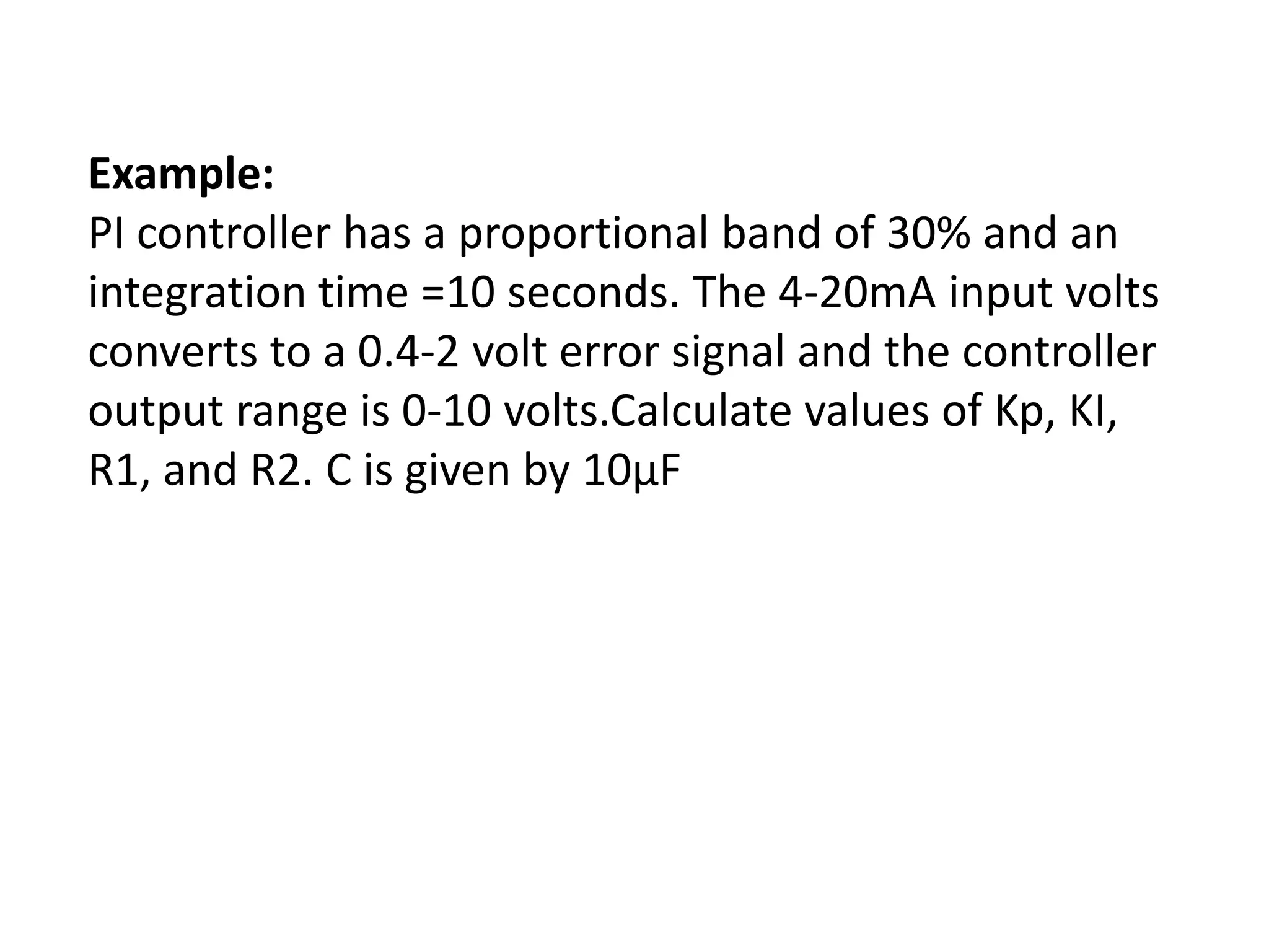Example:
PI controller has a proportional band of 30% and an
integration time =10 seconds. The 4-20mA input volts
converts to a 0.4-2 volt error signal and the controller
output range is 0-10 volts.Calculate values of Kp, KI,
R1, and R2. C is given by 10μF

 