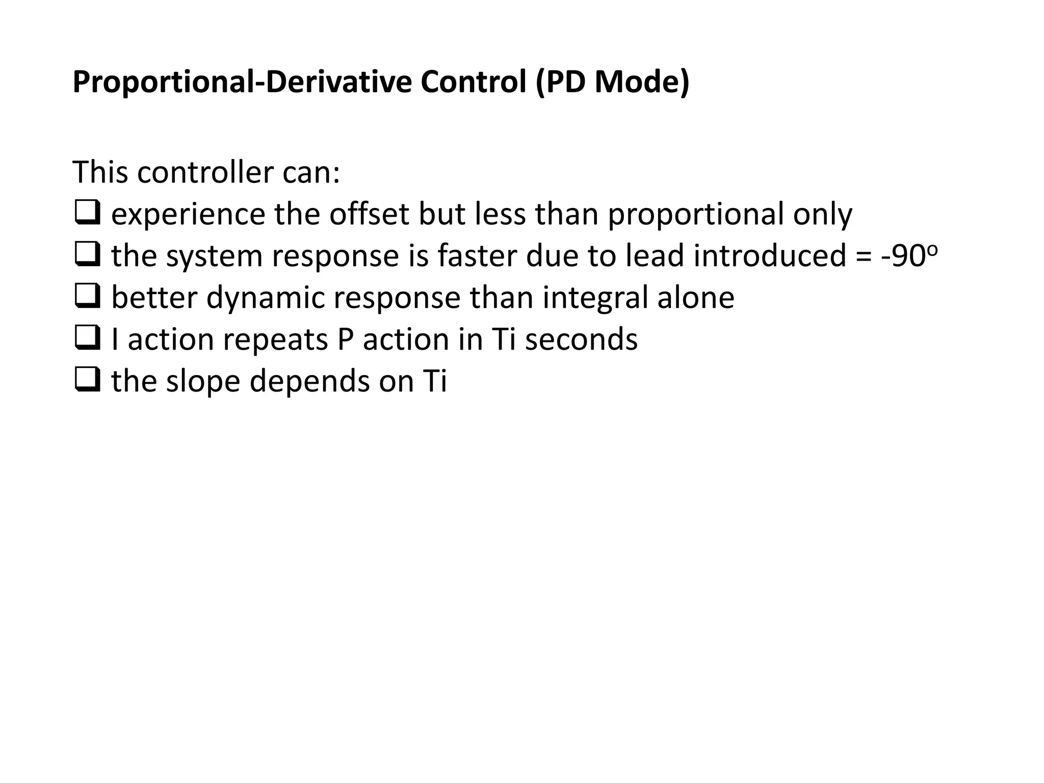 Proportional-Derivative Control (PD Mode)

This controller can:
 experience the offset but less than proportional only
 the system response is faster due to lead introduced = -90o
 better dynamic response than integral alone
 I action repeats P action in Ti seconds
 the slope depends on Ti

 