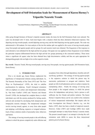 ISSN: 2349-7610
INTERNATIONAL JOURNAL FOR RESEARCH IN EMERGING SCIENCE AND TECHNOLOGY, VOLUME-1, ISSUE-3, AUGUST-2014
16
Development of Self Orientation Scale for Measurement of Karen Horney’s
Tripartite Neurotic Trends
1
Arun Kumar
1
Assistant Professor, Department of Psychology, Gurukul Kangri University, Haridwar, India
1
arun_sandal@yahoo.com
ABSTRACT
After going through literature of Horney’s tripartite neurotic trends, the items for the Self Orientation Scale were selected. The
scale was developed with 15 items. Each item begins with a situation which has three alternative behavioral responses. One
depicting moving towards people, second depicting moving away and the third depicting moving against people. The scale was
administered to 100 students. For item analysis of the test the median split was applied to the scores of moving towards people,
away from people and against people and two groups for each neurotic trend were obtained. The frequencies of the responses to
each alternative were tabulated for the high and the low groups. Chi-square test was applied on these frequencies to test whether
the particular response differentiated between the high and the low groups pertaining to the concerned tendency. Those items
where a significant chi square value has been obtained have high discriminative validity and thus are quite appropriate for
distinguishing people who are high or low on the respective trends.
Key words: Neurotic Trends, Moving toward people, moving away from people, moving against people, Self Orientation Scale,
Karen Horney.
1. INTRODUCTION
Over a six decade ago, Karen Horney emphasized the
significance of interpersonal relations among individuals. In,
The Neurotic Personality of Our Time (1937) and ‘The New
Ways on Psychoanalysis’ (1939), she tried to redefine
psychoanalysis by replacing Freud’s biological orientation
with an emphasis on culture and interpersonal relationships.
In, ‘Our Inner Conflict’ (1945) and ‘Neurosis and Human
Growth’ (1950), she developed her complete theory in which
individuals cop with the anxiety produced by feeling unsafe,
unloved and unvalued by developing both interpersonal and
intrapsychic neurotic strategies. The interpersonal strategies
involve moving toward, against, or away from other people
and adopting a self-effacing, expansive or resigned solutions.
Each of these solutions entails of personality traits, behaviors
and beliefs.
The strategy of moving towards people is the self-effacing
solution in which the person compulsively seeks affection and
acceptance from others through dependency, humility and self-
sacrificing ‘goodness’. The strategy of moving against people
is the expansive solution in which the person may be
narcissistic, perfectionist or arrogant and vindictive. Such
people are full of self-admiration and try to achieve mastery by
manipulating others. Finally the strategy of moving away
from people is the resigned solution, in which the person
strives for independence and privacy. Such a person is self-
sufficient, has few friends and prefers isolation. The Karen
Horney’s tripartite theory can be very useful in the evaluation
of various interpersonal relationships. But despite calls for
more investigations into Horney’s theories, e.g., van den
Daele, (1987), there has been a dearth of empirical research.
However, Cohen (1967) and Coolidge (2001) have made
meaningful attempts to study Karen Horney’s neurotic trends.
The present research paper is an attempt to develop the self-
orientation scale (SOS) to assess the three interactional
patterns given by Karen Horney
 