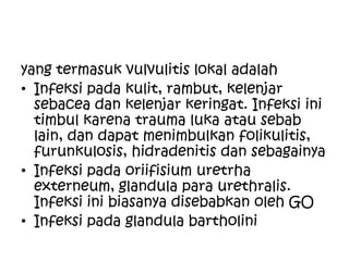 yang termasuk vulvulitis lokal adalah
• Infeksi pada kulit, rambut, kelenjar
sebacea dan kelenjar keringat. Infeksi ini
timbul karena trauma luka atau sebab
lain, dan dapat menimbulkan folikulitis,
furunkulosis, hidradenitis dan sebagainya
• Infeksi pada oriifisium uretrha
externeum, glandula para urethralis.
Infeksi ini biasanya disebabkan oleh GO
• Infeksi pada glandula bartholini
 