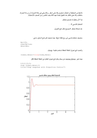 ‫المحرك‬ ‫سرعة‬ ‫ين‬ ‫المحرك‬ ‫حالة‬ ‫في‬ ‫يعني‬ ‫,وذلك‬ ‫استقر‬ ‫حتى‬ ‫وقتا‬ ‫استغرب‬ ‫المطال‬ ‫ين‬ ‫المخطط‬ ‫مق‬ ‫نلحظ‬
‫زمق‬ ‫إنقاص‬ ‫يجب‬ ‫لذلك‬ ‫جهد‬ ‫نبضة‬ ‫تطبيق‬ ‫عند‬ ‫تنتظم‬ ‫حتى‬ ‫وقتا‬ ‫ستتطلب‬.‫لإلستجابة‬ ‫الصعود‬
:‫متحكم‬ ‫تصميم‬ ‫بخطوات‬ ‫اآلن‬ ‫نبدي‬
‫التناسبي‬ ‫المتحكم‬P:
‫متحكم‬ ‫إضافة‬ ‫عند‬P‫التحويل‬ ‫تابع‬ ‫شكل‬ ‫يصبح‬
‫ربح‬ ‫ذي‬ ‫تناسبي‬ ‫متحكم‬ ‫سنضيف‬Kp=100:‫يلي‬ ‫ما‬ ‫السابق‬ ‫للبرنامج‬ ‫نضيف‬ ‫حيت‬
Kp=100;
numa=Kp*num;
dena=den;
‫تع‬ ‫نستخدم‬ ‫المغلقة‬ ‫الحلقة‬ ‫تحويل‬ ‫تابع‬ ‫ولتحديد‬‫ليمة‬cloop
[numac,denac]=cloop(numa,dena);
‫تعبر‬ ‫حيت‬numac,denac‫ككل‬ ‫المغلقة‬ ‫الحلقة‬ ‫ذي‬ ‫النظام‬ ‫تحويل‬ ‫تابع‬ ‫ومقام‬ ‫بسط‬ ‫عق‬
t=0:0.01:5;
step (numac,denac,t)
title('Step response with Proportion Control')
 