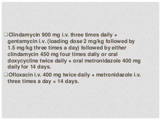 Clindamycin 900 mg i.v. three times daily +
gentamycin i.v. (loading dose 2 mg/kg followed by
1.5 mg/kg three times a day) followed by either
clindamycin 450 mg four times daily or oral
doxycycline twice daily + oral metronidazole 400 mg
daily for 14 days.
Ofloxacin i.v. 400 mg twice daily + metronidazole i.v.
three times a day × 14 days.
 