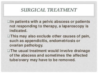 SURGICAL TREATMENT
In patients with a pelvic abscess or patients
not responding to therapy, a laparoscopy is
indicated.
This may also exclude other causes of pain,
such as appendicitis, endometriosis or
ovarian pathology.
The usual treatment would involve drainage
of the abscess and sometimes the affected
tube/ovary may have to be removed.
 