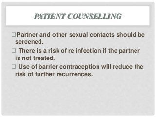 PATIENT COUNSELLING
Partner and other sexual contacts should be
screened.
 There is a risk of re infection if the partner
is not treated.
 Use of barrier contraception will reduce the
risk of further recurrences.
 