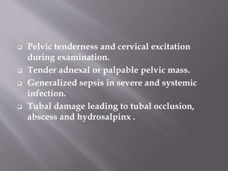 • In severe infection, mucopurulent discharge
exudes through the fimbrial end of the
Fallopian tube causing peritoneal
inflammation and adhesion formation
between the pelvic structures.
• It can affect the ovary and form a tubo-
ovarian abscess with distortion of the
anatomy.
 