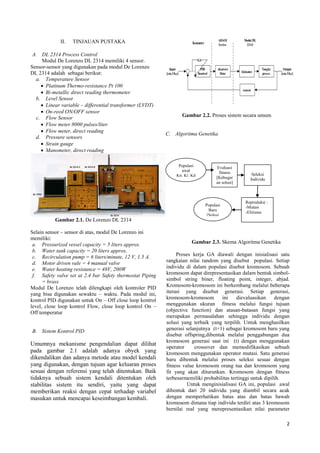2
II. TINJAUAN PUSTAKA
A. DL 2314 Process Control
Modul De Lorenzo DL 2314 memiliki 4 sensor.
Sensor-sensor yang digunakan pada modul De Lorenzo
DL 2314 adalah sebagai berikut:
a. Temperature Sensor
 Platinum Thermo-resistance Pt 100
 Bi-metallic direct reading thermometer
b. Level Sensor
 Linear variable – differential transformer (LVDT)
 On-reed ON/OFF sensor
c. Flow Sensor
 Flow meter 8000 pulses/liter
 Flow meter, direct reading
d. Pressure sensors
 Strain gauge
 Manometer, direct reading
Gambar 2.1. De Lorenzo DL 2314
Selain sensor – sensor di atas, modul De Lorenzo ini
memiliki:
a. Pressurized vessel capacity = 5 liters approx.
b. Water tank capacity = 20 liters approx.
c. Recirculation pump = 6 liters/minute, 12 V, 1.5 A.
d. Motor driven vale = 4 manual valve
e. Water heating resistance = 48V, 200W
f. Safety valve set at 2.4 bar Safety thermostat Piping
= brass
Modul De Lorenzo telah dilengkapi oleh kontroler PID
yang bisa digunakan sewaktu – waktu. Pada modul ini,
kontrol PID digunakan untuk On – Off close loop kontrol
level, close loop kontrol Flow, close loop kontrol On –
Off temperatur
B. Sistem Kontrol PID
Umumnya mekanisme pengendalian dapat dilihat
pada gambar 2.1 adalah adanya obyek yang
dikendalikan dan adanya metode atau model kendali
yang digunakan, dengan tujuan agar keluaran proses
sesuai dengan referensi yang telah ditentukan. Baik
tidaknya sebuah sistem kendali ditentukan oleh
stabilitas sistem itu sendiri, yaitu yang dapat
memberikan reaksi dengan cepat terhadap variabel
masukan untuk mencapai keseimbangan kembali.
Gambar 2.2. Proses sistem secara umum
C. Algoritma Genetika
Gambar 2.3. Skema Algoritma Genetika
Proses kerja GA diawali dengan inisialisasi satu
rangkaian nilai random yang disebut populasi. Setiap
individu di dalam populasi disebut kromosom. Sebuah
kromosom dapat direpresentasikan dalam bentuk simbol-
simbol string biner, floating point, integer, abjad.
Kromosom-kromosom ini berkembang melalui beberapa
iterasi yang disebut generasi. Setiap generasi,
kromosom-kromosom ini dievaluasikan dengan
menggunakan ukuran fitness melalui fungsi tujuan
(objective function) dan atasan-batasan fungsi yang
merupakan permasalahan sehingga individu dengan
solusi yang terbaik yang terpilih. Untuk menghasilkan
generasi selanjutnya (t+1) sebagai kromosom baru yang
disebut offspring,dibentuk melalui penggabungan dua
kromosom generasi saat ini (t) dengan menggunakan
operator crossover dan memodifikasikan sebuah
kromosom menggunakan operator mutasi. Satu generasi
baru dibentuk melalui proses seleksi sesuai dengan
fitness value kromosom orang tua dan kromosom yang
fit yang akan diturunkan. Kromosom dengan fitness
terbesarmemiliki probabilitas tertinggi untuk dipilih.
Untuk menginisialisasi GA ini, populasi awal
dibentuk dari 20 individu yang diambil secara acak
dengan memperhatikan batas atas dan batas bawah
kromosom dimana tiap individu terdiri atas 3 kromosom
bernilai real yang merepresentasikan nilai parameter
Populasi
awal
Kp, Ki, Kd
Evaluasi
fitness
[Kebugar
an solusi]
Seleksi
Individu
Reproduksi :
-Mutasi
-Elitisme
Populasi
Baru
[Solusi
baru]
 