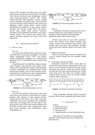 3
+
Kontroler Pompa process
tankset point level (cm)
output(cm)+
-
Sensor
Level
+
Kontroler Pompa process
tankset point
aliran
Liter/jam
output+
-
Sensor
Aliran
Kp Ki Kd
0 0101 1 0 01 1 0 0 1
kontroler PID. Langkah awal dalam proses GA adalah
mengevaluasi tiap kromosom dan memberi nilai fitness.
Tiap individu dievaluasi untuk mendapatkan variabel
untuk parameter-parameter kontroler PID. Setelah
variabel parameter PID didapatkan, variabel- variabel
tersebut kemudian dimasukkan dalam model Simulink
yang mencerminkan model sebenarnya dari sistem yang
digunakan. Setelah simulasi selesai, variabel tersebut
dikembalikan lagi kedalam GA agar respons simulasi
dievaluasi dan individu tersebut diberi nilai fitness.
ndividu yang terpilih untuk generasi berikutnya
ditentukan secara probabilistik berdasarkan nilai fitness
individu tersebut. Dari individu yang terpilih diatas,
generasi berikutnya diperoleh dari proses mutasi dan
single-point
III. PERANCANGAN SISTEM
A. Observasi Plant
Level Air
Air yang berada didalam dalam tangki proses akan
naik ketika ada air yang masuk. Ketinggian air ini diukur
dengan menggunakan LVDT. LVDT yang bekerja
dengan memanfaatkan pergerakan inti yang ada pada
kumparan. Hal ini menyebabkan adanya daerah kerja
dari sensor.
Pengendalian pada level dilakukan dengan mengatur
suplai tegangan yang diberikan pada pompa. Katup
solenoid valve akan dibiarkan terbuka untuk membuang
air keluar. Pengendalian level dilakukan dalam kondisi
solenoid valve terbuka, yaitu air akan senantiasa masuk.
Pengendalian level dalam hal ini yakni mempertahankan
nilai level pada kondisi set point yang diinginkan.
Gambar 3.1. Skema Pengendalian Level Air
Aliran Air
Set point akan diberikan dalam bentuk nilai aliran
yakni liter per jam. Besaran ini akan dikonversi menjadi
tegangan. Nilai tegangan ini akan menjadi masukan
menuju aktuator yakni motor valve. Motor valve akan
memberikan reaksi untuk merapatkan atau melebarkan
celah aliran air sehingga aliran air akan dapat di atur
besar kecilnya. Besar nilai aliran ini akan dideteksi oleh
IR Opflow sebagai sensor aliran. Keluaran dari sensor
yang berupa tegangan akan dikembalikan untuk
mendapatkan error.
Gambar 3.2. Skema Pengendalian Aliran Air
Suhu Air
Pengendalian suhu yakni menjaga kondisi suhu air
di dalam tangki proses sesuai dengan set point yang
diinginkan. Untuk melakukan hal tersebut dapat
digambarkan dalam skema sebagai berikut :
Aktuator pada plant ini yaitu heater (pemanas).
Heater akan bekerja sesuai dengan tegangan yang
masuk. Semakin besar tegangan yang masuk, maka
semakin besar pula kalori yang dihasilkan. Keluaran
berupa panas akan dideteksi dengan sensor panas yakni
PTC.
1. Pengujian sensor panas
Sensor level diuji dengan mencari hubungan antara
level air sebagai masukan dan nilai tegangan sebagai
keluaran.
B. Perancangan Algoritma Genetika
Representasi kromosom dalam proyek akhir ini
adalah solusi untuk besarnya nilai parameter PID, yakni
Kp, Ki, dan Kd. Berikut ini adalah satu buah susunan
kromosom atau individu. Dalam satu individu berikut
ada tiga buah alel yang merepresentasikan tiga variabel
solusi yang dicari. Dan dalam satu populasi terdapat
beberapa buah kromosom. Dan satu periode produksi
populasi adalah satu generasi.
Gambar 3.3. Ilustrasi representasi kromosom
Untuk menentukan seberapa panjang kromosom
yang harus dibuat, dapat menggunakan persamaan berikut
Dimana :
L= panjang kromosom
a= batas bawah solusi
b = batas atas solusi
n = tingkat kepresisian (n anka dibelakang koma)
Dalam buku ini dimisalkan user menggunakan
spesifikasi variabel algoritma genetika sebagai berikut
pada plan level:
L = 2
Log [(b-a)10n
+1]
Liter/jam
 