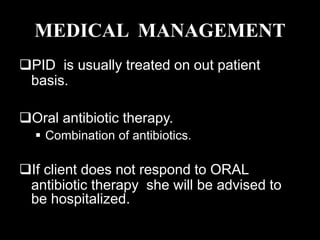 MEDICAL MANAGEMENT
PID is usually treated on out patient
basis.
Oral antibiotic therapy.
 Combination of antibiotics.
If client does not respond to ORAL
antibiotic therapy she will be advised to
be hospitalized.
 