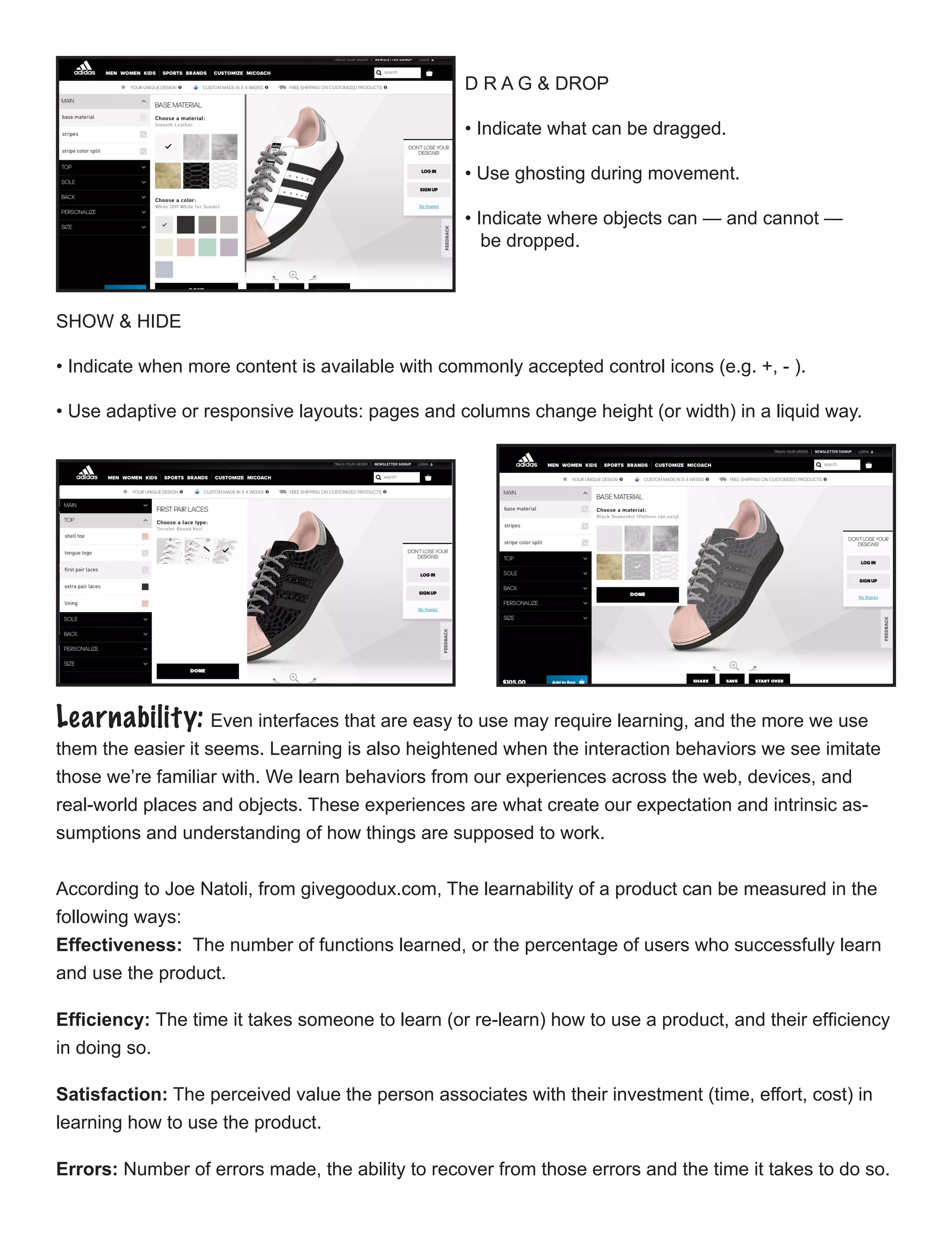 D R A G & DROP
• Indicate what can be dragged.
• Use ghosting during movement.
• Indicate where objects can — and cannot —
be dropped.
SHOW & HIDE
￼
• Indicate when more content is available with commonly accepted control icons (e.g. +, - ).
• Use adaptive or responsive layouts: pages and columns change height (or width) in a liquid way.
Learnability: Even interfaces that are easy to use may require learning, and the more we use
them the easier it seems. Learning is also heightened when the interaction behaviors we see imitate
those we’re familiar with. We learn behaviors from our experiences across the web, devices, and
real-world places and objects. These experiences are what create our expectation and intrinsic as-
sumptions and understanding of how things are supposed to work.
According to Joe Natoli, from givegoodux.com, The learnability of a product can be measured in the
following ways:
Effectiveness: The number of functions learned, or the percentage of users who successfully learn
and use the product.
Efficiency: The time it takes someone to learn (or re-learn) how to use a product, and their efficiency
in doing so.
Satisfaction: The perceived value the person associates with their investment (time, effort, cost) in
learning how to use the product.
Errors: Number of errors made, the ability to recover from those errors and the time it takes to do so.
 