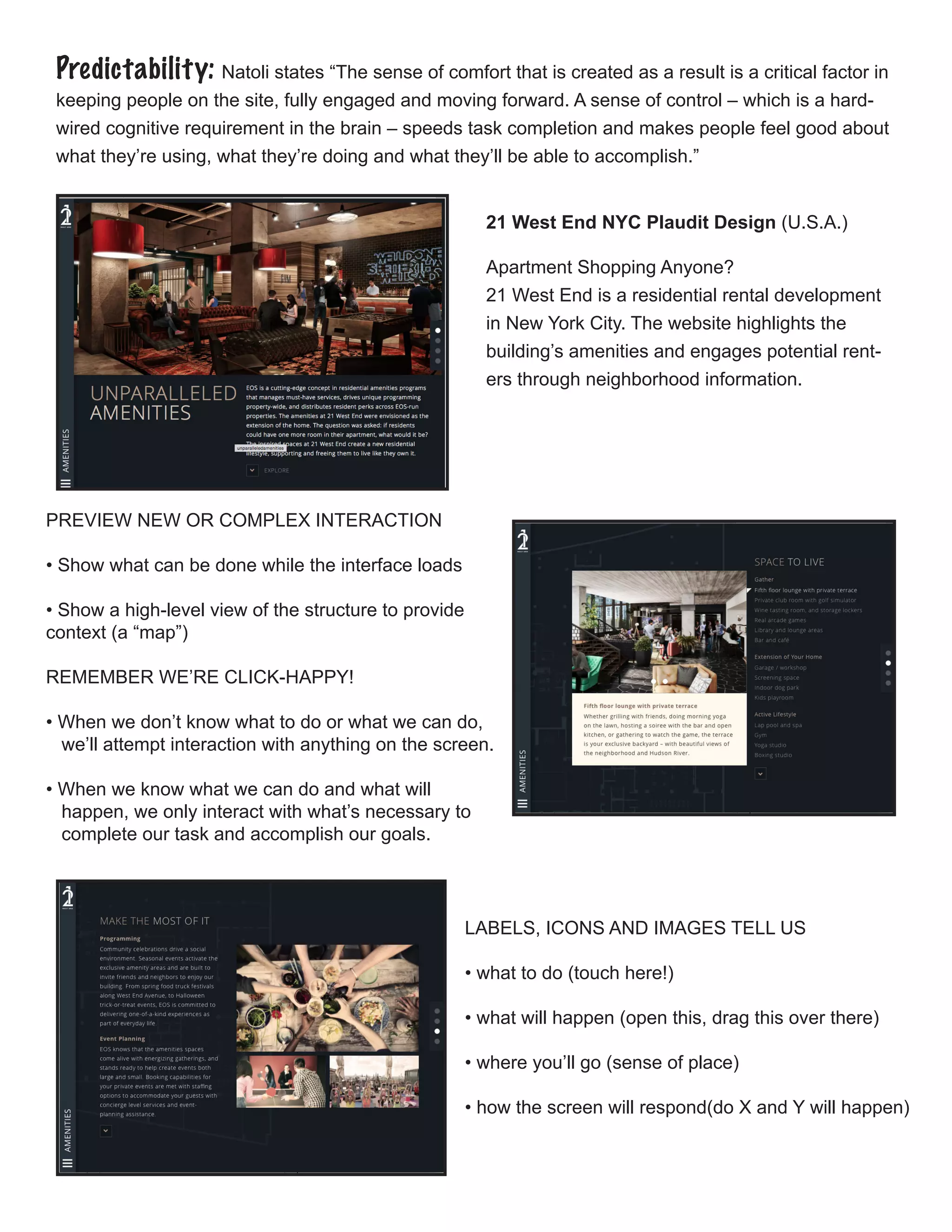 Predictability: Natoli states “The sense of comfort that is created as a result is a critical factor in
keeping people on the site, fully engaged and moving forward. A sense of control – which is a hard-
wired cognitive requirement in the brain – speeds task completion and makes people feel good about
what they’re using, what they’re doing and what they’ll be able to accomplish.”
21 West End NYC Plaudit Design (U.S.A.)
Apartment Shopping Anyone?
21 West End is a residential rental development
in New York City. The website highlights the
building’s amenities and engages potential rent-
ers through neighborhood information.
PREVIEW NEW OR COMPLEX INTERACTION
• Show what can be done while the interface loads
• Show a high-level view of the structure to provide 	
context (a “map”)
REMEMBER WE’RE CLICK-HAPPY!
• When we don’t know what to do or what we can do, 		
we’ll attempt interaction with anything on the screen.
• When we know what we can do and what will
happen, we only interact with what’s necessary to 		
complete our task and accomplish our goals.
LABELS, ICONS AND IMAGES TELL US
• what to do (touch here!)
• what will happen (open this, drag this over there)
• where you’ll go (sense of place)
• how the screen will respond(do X and Y will happen)
 