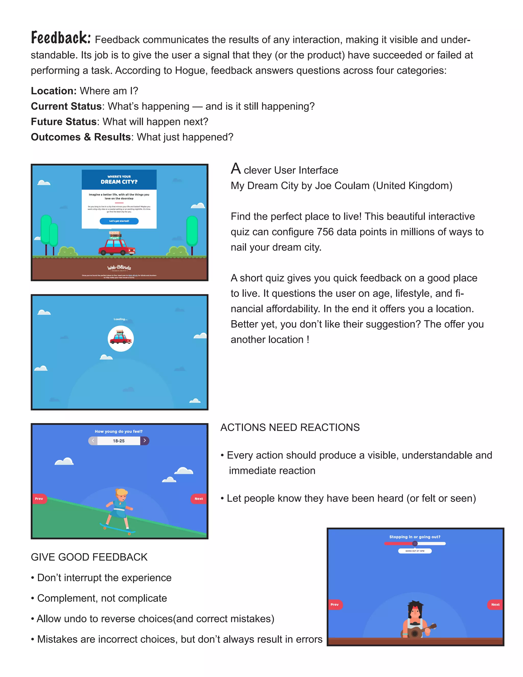 Feedback: Feedback communicates the results of any interaction, making it visible and under-
standable. Its job is to give the user a signal that they (or the product) have succeeded or failed at
performing a task. According to Hogue, feedback answers questions across four categories:
Location: Where am I?
Current Status: What’s happening — and is it still happening?
Future Status: What will happen next?
Outcomes & Results: What just happened?
ACTIONS NEED REACTIONS
• Every action should produce a visible, understandable and 	
immediate reaction
• Let people know they have been heard (or felt or seen)
GIVE GOOD FEEDBACK
• Don’t interrupt the experience
• Complement, not complicate
• Allow undo to reverse choices(and correct mistakes)
• Mistakes are incorrect choices, but don’t always result in errors
A clever User Interface
My Dream City by Joe Coulam (United Kingdom)
Find the perfect place to live! This beautiful interactive
quiz can configure 756 data points in millions of ways to
nail your dream city.
A short quiz gives you quick feedback on a good place
to live. It questions the user on age, lifestyle, and fi-
nancial affordability. In the end it offers you a location.
Better yet, you don’t like their suggestion? The offer you
another location !
 